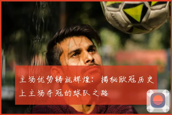 主场优势铸就辉煌：揭秘欧冠历史上主场夺冠的球队之路