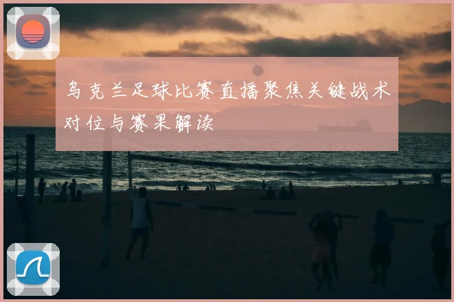 乌克兰足球比赛直播聚焦关键战术对位与赛果解读