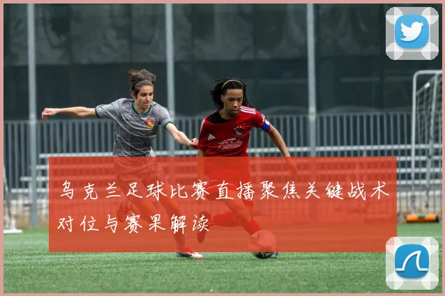 乌克兰足球比赛直播聚焦关键战术对位与赛果解读