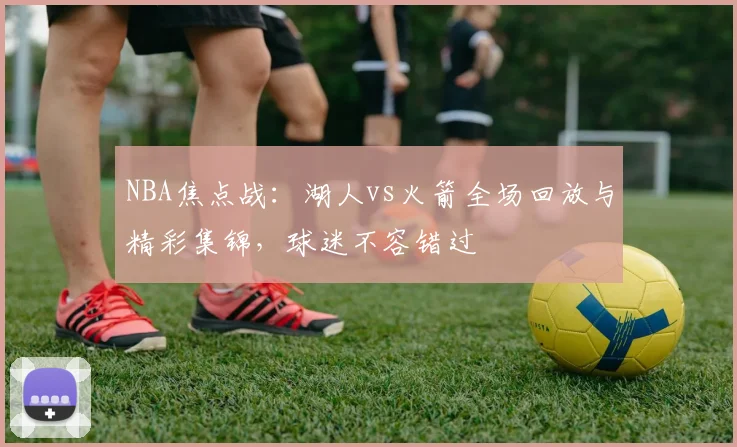 NBA焦点战：湖人vs火箭全场回放与精彩集锦，球迷不容错过